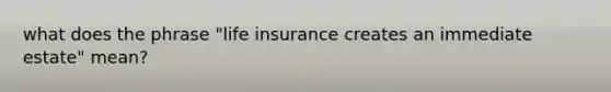 what does the phrase "life insurance creates an immediate estate" mean?