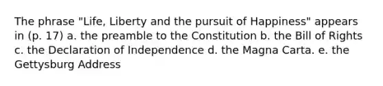 The phrase "Life, Liberty and the pursuit of Happiness" appears in (p. 17) a. the preamble to the Constitution b. the Bill of Rights c. the Declaration of Independence d. the Magna Carta. e. the Gettysburg Address