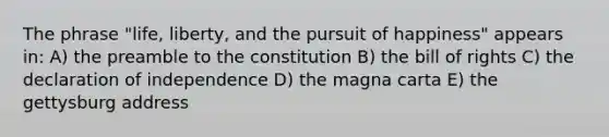 The phrase "life, liberty, and the pursuit of happiness" appears in: A) the preamble to the constitution B) the bill of rights C) the declaration of independence D) the magna carta E) the gettysburg address