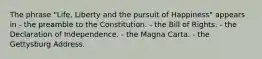 The phrase "Life, Liberty and the pursuit of Happiness" appears in - the preamble to the Constitution. - the Bill of Rights. - the Declaration of Independence. - the Magna Carta. - the Gettysburg Address.