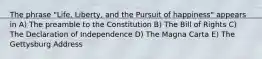 The phrase "Life, Liberty, and the Pursuit of happiness" appears in A) The preamble to the Constitution B) The Bill of Rights C) The Declaration of Independence D) The Magna Carta E) The Gettysburg Address