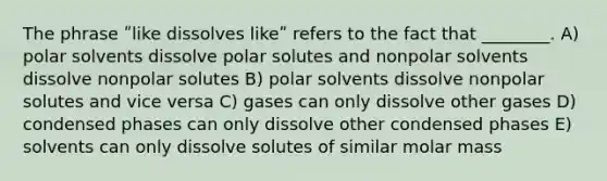 The phrase ʺlike dissolves likeʺ refers to the fact that ________. A) polar solvents dissolve polar solutes and nonpolar solvents dissolve nonpolar solutes B) polar solvents dissolve nonpolar solutes and vice versa C) gases can only dissolve other gases D) condensed phases can only dissolve other condensed phases E) solvents can only dissolve solutes of similar molar mass