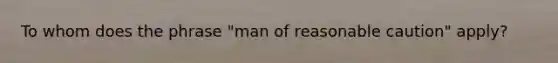 To whom does the phrase "man of reasonable caution" apply?