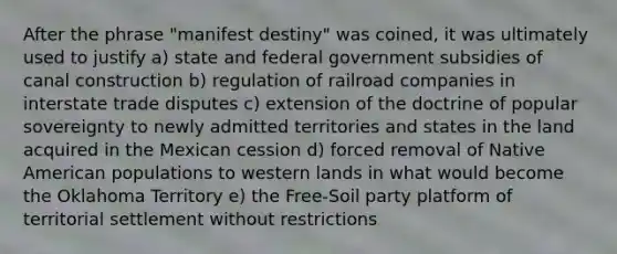 After the phrase "manifest destiny" was coined, it was ultimately used to justify a) state and federal government subsidies of canal construction b) regulation of railroad companies in interstate trade disputes c) extension of the doctrine of popular sovereignty to newly admitted territories and states in the land acquired in the Mexican cession d) forced removal of Native American populations to western lands in what would become the Oklahoma Territory e) the Free-Soil party platform of territorial settlement without restrictions