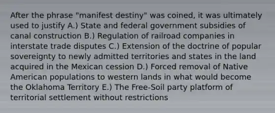 After the phrase "manifest destiny" was coined, it was ultimately used to justify A.) State and federal government subsidies of canal construction B.) Regulation of railroad companies in interstate trade disputes C.) Extension of the doctrine of popular sovereignty to newly admitted territories and states in the land acquired in the Mexican cession D.) Forced removal of Native American populations to western lands in what would become the Oklahoma Territory E.) The Free-Soil party platform of territorial settlement without restrictions