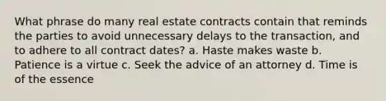 What phrase do many real estate contracts contain that reminds the parties to avoid unnecessary delays to the transaction, and to adhere to all contract dates? a. Haste makes waste b. Patience is a virtue c. Seek the advice of an attorney d. Time is of the essence