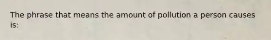 The phrase that means the amount of pollution a person causes is: