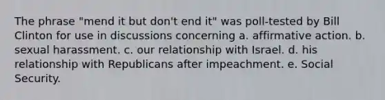 The phrase "mend it but don't end it" was poll-tested by Bill Clinton for use in discussions concerning a. affirmative action. b. sexual harassment. c. our relationship with Israel. d. his relationship with Republicans after impeachment. e. Social Security.