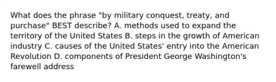 What does the phrase "by military conquest, treaty, and purchase" BEST describe? A. methods used to expand the territory of the United States B. steps in the growth of American industry C. causes of the United States' entry into the American Revolution D. components of President George Washington's farewell address