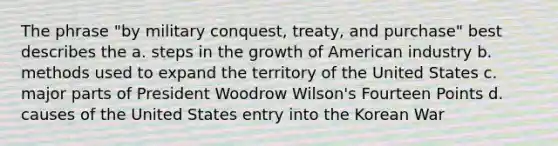 The phrase "by military conquest, treaty, and purchase" best describes the a. steps in the growth of American industry b. methods used to expand the territory of the United States c. major parts of President Woodrow Wilson's Fourteen Points d. causes of the United States entry into the Korean War