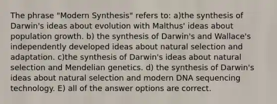 The phrase "Modern Synthesis" refers to: a)the synthesis of Darwin's ideas about evolution with Malthus' ideas about population growth. b) the synthesis of Darwin's and Wallace's independently developed ideas about natural selection and adaptation. c)the synthesis of Darwin's ideas about natural selection and Mendelian genetics. d) the synthesis of Darwin's ideas about natural selection and modern DNA sequencing technology. E) all of the answer options are correct.