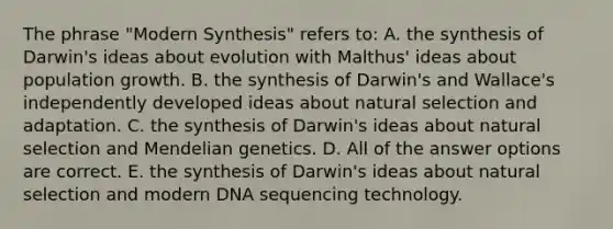 The phrase "Modern Synthesis" refers to: A. the synthesis of Darwin's ideas about evolution with Malthus' ideas about population growth. B. the synthesis of Darwin's and Wallace's independently developed ideas about natural selection and adaptation. C. the synthesis of Darwin's ideas about natural selection and Mendelian genetics. D. All of the answer options are correct. E. the synthesis of Darwin's ideas about natural selection and modern DNA sequencing technology.