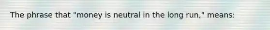 The phrase that "money is neutral in the long run," means: