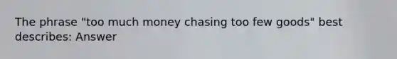 The phrase "too much money chasing too few goods" best describes: Answer