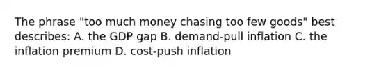 The phrase "too much money chasing too few goods" best describes: A. the GDP gap B. demand-pull inflation C. the inflation premium D. cost-push inflation