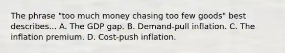 The phrase "too much money chasing too few goods" best describes... A. The GDP gap. B. Demand-pull inflation. C. The inflation premium. D. Cost-push inflation.