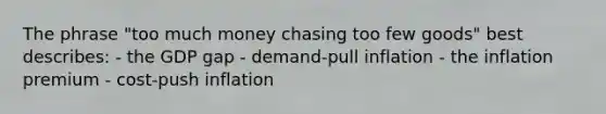 The phrase "too much money chasing too few goods" best describes: - the GDP gap - demand-pull inflation - the inflation premium - cost-push inflation