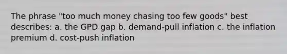 The phrase "too much money chasing too few goods" best describes: a. the GPD gap b. demand-pull inflation c. the inflation premium d. cost-push inflation