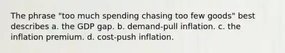 The phrase "too much spending chasing too few goods" best describes a. the GDP gap. b. demand-pull inflation. c. the inflation premium. d. cost-push inflation.