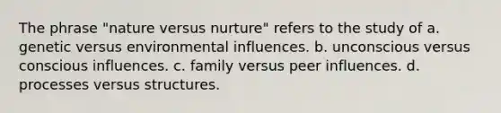 The phrase "nature versus nurture" refers to the study of a. genetic versus environmental influences. b. unconscious versus conscious influences. c. family versus peer influences. d. processes versus structures.