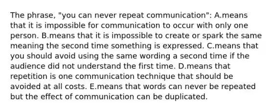 The phrase, "you can never repeat communication": A.means that it is impossible for communication to occur with only one person. B.means that it is impossible to create or spark the same meaning the second time something is expressed. C.means that you should avoid using the same wording a second time if the audience did not understand the first time. D.means that repetition is one communication technique that should be avoided at all costs. E.means that words can never be repeated but the effect of communication can be duplicated.