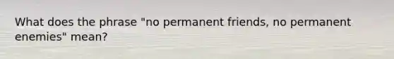 What does the phrase "no permanent friends, no permanent enemies" mean?