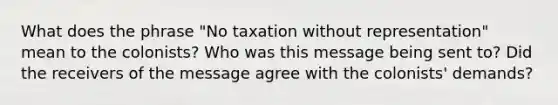 What does the phrase "No taxation without representation" mean to the colonists? Who was this message being sent to? Did the receivers of the message agree with the colonists' demands?