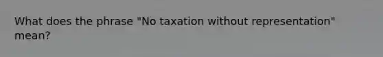 What does the phrase "No taxation without representation" mean?