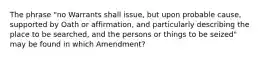 The phrase "no Warrants shall issue, but upon probable cause, supported by Oath or affirmation, and particularly describing the place to be searched, and the persons or things to be seized" may be found in which Amendment?