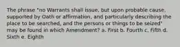 The phrase "no Warrants shall issue, but upon probable cause, supported by Oath or affirmation, and particularly describing the place to be searched, and the persons or things to be seized" may be found in which Amendment? a. First b. Fourth c. Fifth d. Sixth e. Eighth