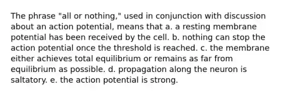 The phrase "all or nothing," used in conjunction with discussion about an action potential, means that a. a resting membrane potential has been received by the cell. b. nothing can stop the action potential once the threshold is reached. c. the membrane either achieves total equilibrium or remains as far from equilibrium as possible. d. propagation along the neuron is saltatory. e. the action potential is strong.