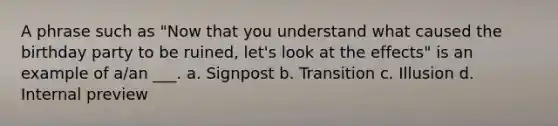 A phrase such as "Now that you understand what caused the birthday party to be ruined, let's look at the effects" is an example of a/an ___. a. Signpost b. Transition c. Illusion d. Internal preview