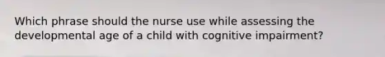 Which phrase should the nurse use while assessing the developmental age of a child with cognitive impairment?