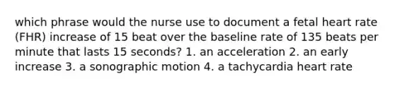 which phrase would the nurse use to document a fetal heart rate (FHR) increase of 15 beat over the baseline rate of 135 beats per minute that lasts 15 seconds? 1. an acceleration 2. an early increase 3. a sonographic motion 4. a tachycardia heart rate