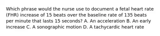 Which phrase would the nurse use to document a fetal heart rate (FHR) increase of 15 beats over the baseline rate of 135 beats per minute that lasts 15 seconds? A. An acceleration B. An early increase C. A sonographic motion D. A tachycardic heart rate