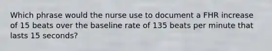 Which phrase would the nurse use to document a FHR increase of 15 beats over the baseline rate of 135 beats per minute that lasts 15 seconds?