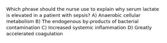 Which phrase should the nurse use to explain why serum lactate is elevated in a patient with sepsis? A) Anaerobic cellular metabolism B) The endogenous by-products of bacterial contamination C) Increased systemic inflammation D) Greatly accelerated coagulation