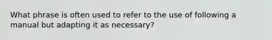 What phrase is often used to refer to the use of following a manual but adapting it as necessary?