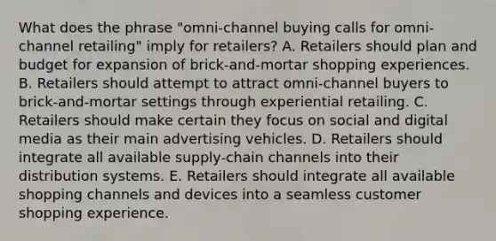 What does the phrase​ "omni-channel buying calls for​ omni-channel retailing" imply for​ retailers? A. Retailers should plan and budget for expansion of​ brick-and-mortar shopping experiences. B. Retailers should attempt to attract​ omni-channel buyers to​ brick-and-mortar settings through experiential retailing. C. Retailers should make certain they focus on social and digital media as their main advertising vehicles. D. Retailers should integrate all available​ supply-chain channels into their distribution systems. E. Retailers should integrate all available shopping channels and devices into a seamless customer shopping experience.