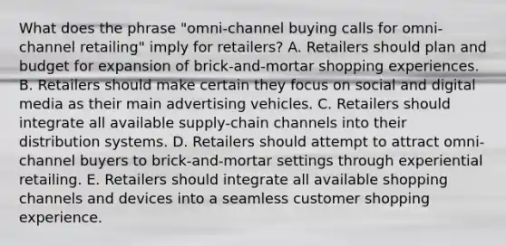 What does the phrase​ "omni-channel buying calls for​ omni-channel retailing" imply for​ retailers? A. Retailers should plan and budget for expansion of​ brick-and-mortar shopping experiences. B. Retailers should make certain they focus on social and digital media as their main advertising vehicles. C. Retailers should integrate all available​ supply-chain channels into their distribution systems. D. Retailers should attempt to attract​ omni-channel buyers to​ brick-and-mortar settings through experiential retailing. E. Retailers should integrate all available shopping channels and devices into a seamless customer shopping experience.