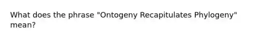 What does the phrase "Ontogeny Recapitulates Phylogeny" mean?