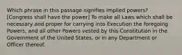 Which phrase in this passage signifies implied powers? [Congress shall have the power] To make all Laws which shall be necessary and proper for carrying into Execution the foregoing Powers, and all other Powers vested by this Constitution in the Government of the United States, or in any Department or Officer thereof.