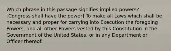 Which phrase in this passage signifies implied powers? [Congress shall have the power] To make all Laws which shall be necessary and proper for carrying into Execution the foregoing Powers, and all other Powers vested by this Constitution in the Government of the United States, or in any Department or Officer thereof.