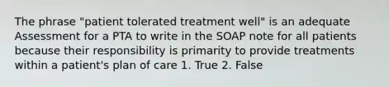 The phrase "patient tolerated treatment well" is an adequate Assessment for a PTA to write in the SOAP note for all patients because their responsibility is primarity to provide treatments within a patient's plan of care 1. True 2. False