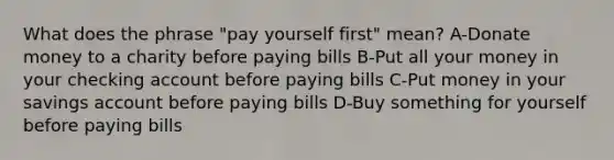 What does the phrase "pay yourself first" mean? A-Donate money to a charity before paying bills B-Put all your money in your checking account before paying bills C-Put money in your savings account before paying bills D-Buy something for yourself before paying bills