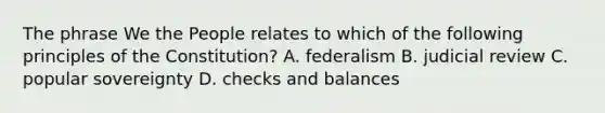 The phrase We the People relates to which of the following principles of the Constitution? A. federalism B. judicial review C. popular sovereignty D. checks and balances