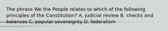 The phrase We the People relates to which of the following principles of the Constitution? A. judicial review B. checks and balances C. popular sovereignty D. federalism