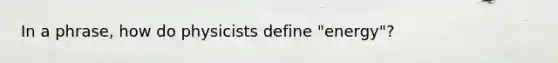 In a phrase, how do physicists define "energy"?