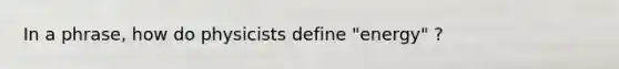 In a phrase, how do physicists define "energy" ?