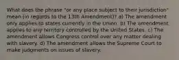 What does the phrase "or any place subject to their jurisdiction" mean (in regards to the 13th Amendment)? a) The amendment only applies to states currently in the Union. b) The amendment applies to any territory controlled by the United States. c) The amendment allows Congress control over any matter dealing with slavery. d) The amendment allows the Supreme Court to make judgments on issues of slavery.